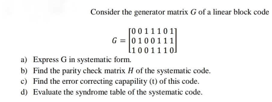 Consider the generator matrix G of a linear block code
[0 0 1 1 1 0 1]
G = |0100 111
l1 0 0 1 1 1 0]
a) Express G in systematic form.
b) Find the parity check matrix H of the systematic code.
c) Find the error correcting capapility (t) of this code.
d) Evaluate the syndrome table of the systematic code.
