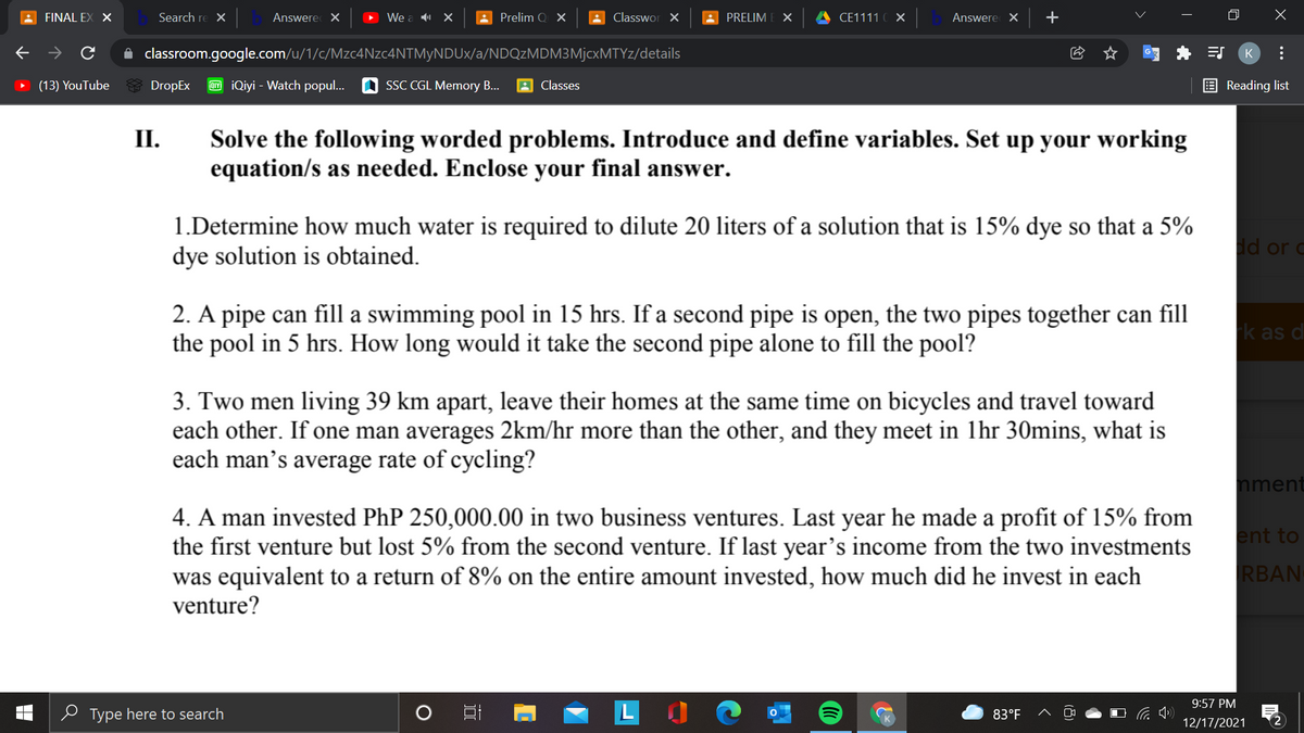 A FINAL EX X
Search re X
Answere X
We a X
Prelim Q X
A Classwor X
A PRELIM
A CE1111
Answere X
+
A classroom.google.com/u/1/c/Mzc4Nzc4NTMyNDUx/a/NDQzMDM3MjcxMTYz/details
(13) YouTube
6E DropEx
IY iQiyi - Watch popul.
SSC CGL Memory B...
Classes
E Reading list
II.
Solve the following worded problems. Introduce and define variables. Set up your working
equation/s as needed. Enclose your final answer.
1.Determine how much water is required to dilute 20 liters of a solution that is 15% dye so that a 5%
dye solution is obtained.
dd or c
2. A pipe can fill a swimming pool in 15 hrs. If a second pipe is open, the two pipes together can fill
the pool in 5 hrs. How long would it take the second pipe alone to fill the pool?
k as d
3. Two men living 39 km apart, leave their homes at the same time on bicycles and travel toward
each other. If one man averages 2km/hr more than the other, and they meet in lhr 30mins, what is
each man’s average rate of cycling?
nment
4. A man invested PhP 250,000.00 in two business ventures. Last year he made a profit of 15% from
the first venture but lost 5% from the second venture. If last year's income from the two investments
was equivalent to a return of 8% on the entire amount invested, how much did he invest in each
venture?
ent to
RBAN
9:57 PM
e Type here to search
LO
83°F
12/17/2021
2
