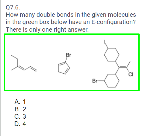 Q7.6.
How many double bonds in the given molecules
in the green box below have an E-configuration?
There is only one right answer.
A. 1
B. 2
C. 3
D. 4
Br
Br-
CI