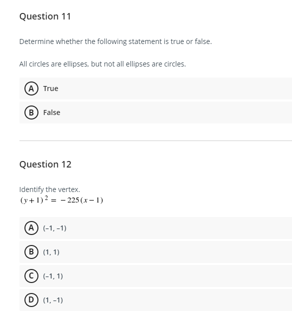 Question 11
Determine whether the following statement is true or false.
All circles are ellipses, but not all ellipses are circles.
(A) True
(B) False
Question 12
Identify the vertex.
(y+1)2 = - 225 (x – 1)
A (-1, -1)
B (1, 1)
(c) (-1, 1)
(D) (1, -1)
