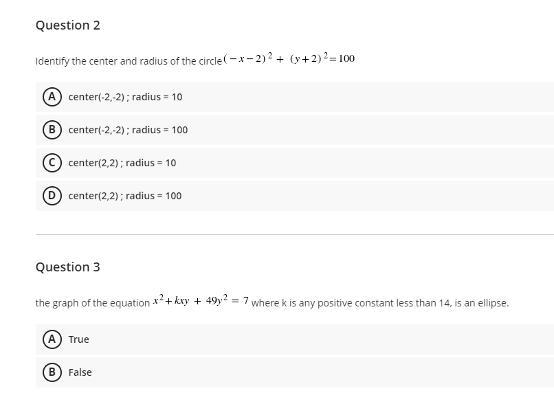 Question 2
Identify the center and radius of the circle (- x- 2)2 + (y+2)2=100
(A center(-2,-2) ; radius = 10
B center(-2,-2); radius = 100
C) center(2,2); radius = 10
D center(2,2); radius = 100
Question 3
the graph of the equation *+ kxy + 49y2 = 7 where k is any positive constant less than 14, is an ellipse.
%3D
A True
B) False
