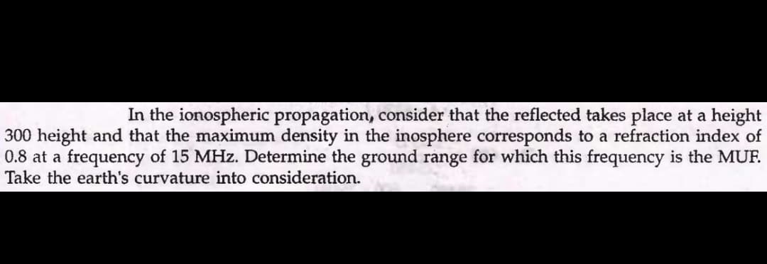 In the ionospheric propagation, consider that the reflected takes place at a height
300 height and that the maximum density in the inosphere corresponds to a refraction index of
0.8 at a frequency of 15 MHz. Determine the ground range for which this frequency is the MUF.
Take the earth's curvature into consideration.
