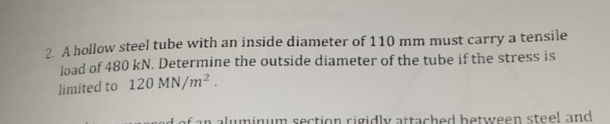 2 A hollow steel tube with an inside diameter of 110 mm must carry a tensile
Joad of 480 kN. Determine the outside diameter of the tube if the stress is
limited to 120 MN/m² .
nod of an aluminum section rigidly attached between steel and

