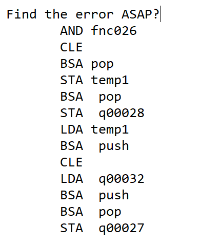 Find the error ASAP?
AND fnc026
CLE
BSA pop
STA temp1
BSA
pop
STA q00028
LDA temp1
BSA push
CLE
LDA q00032
BSA push
BSA
pop
STA q00027
