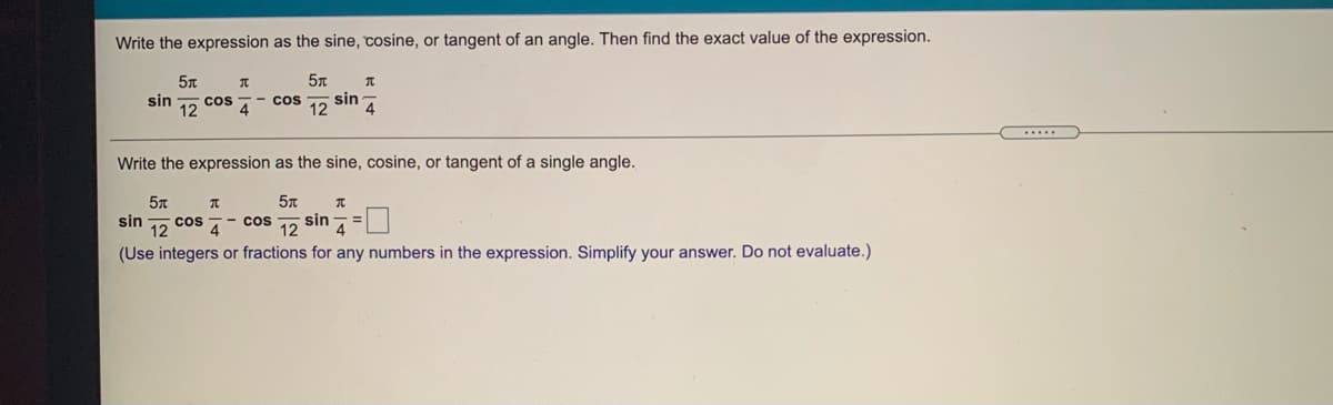 Write the expression as the sine, cosine, or tangent of an angle. Then find the exact value of the expression.
cos
sin A
sin
4
- cos
12
Write the expression as the sine, cosine, or tangent of a single angle.
sin
- cos
sin
%3D
12
(Use integers or fractions for any numbers in the expression. Simplify your answer. Do not evaluate.)
cos
12
4
