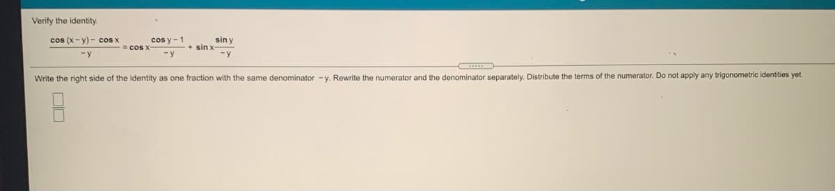 Verify the identity.
cos (x- y) - cos x
cos y -1
= cos x
sin y
+ sin x
-y
-y
-y
Write the right side of the identity as one fraction with the same denominator - y. Rewrite the numerator and the denominator separately. Distribute the terms of the numerator. Do not apply any trigonometric identities yet.
