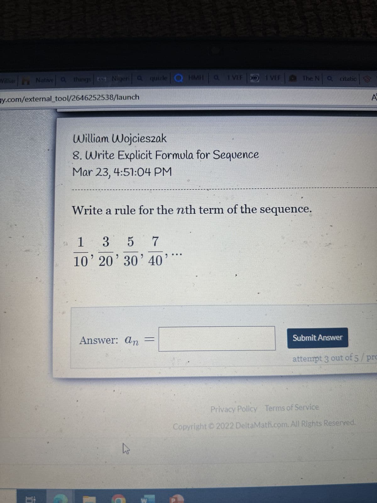 Willian Native things rea Niger Q quizle HMH a 1 VEF 1 VEF
gy.com/external_tool/2646252538/launch
ere il r
6:
a
William Wojcieszak
8. Write Explicit Formula for Sequence
Mar 23, 4:51:04 PM
Fank
1
3 5 7
10' 20' 30' 40'
Write a rule for the nth term of the sequence.
Answer: an =
hs
R
The NQ citatio S
Submit Answer
A
attempt 3 out of 5/pro
Privacy Policy Terms of Service
Copyright © 2022 DeltaMath.com. All Rights Reserved.