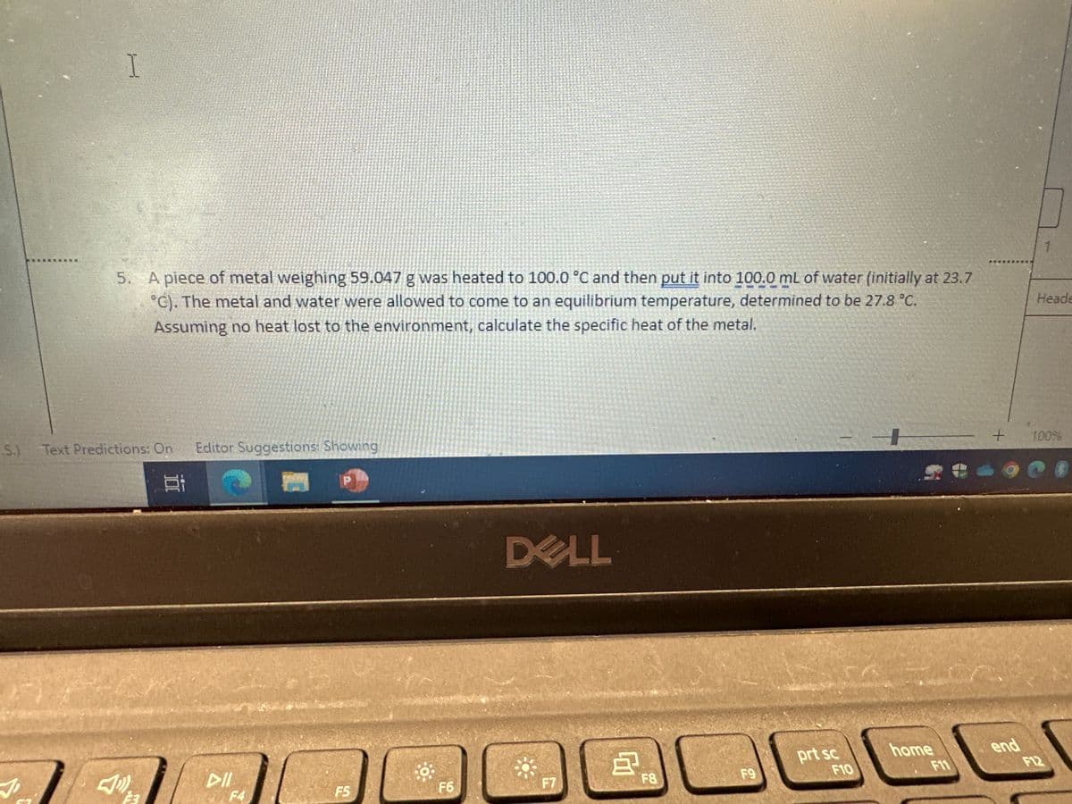 I
J
5. A piece of metal weighing 59.047 g was heated to 100.0 °C and then put it into 100.0 mL of water (initially at 23.7
°C). The metal and water were allowed to come to an equilibrium temperature, determined to be 27.8 °C.
Assuming no heat lost to the environment, calculate the specific heat of the metal.
S.) Text Predictions: On Editor Suggestions: Showing
E
3
DII
F4
P
F5
F6
DELL
F7
A
F8
F9
prt sc
F10
home
F11
+
Heade
end
100%
90