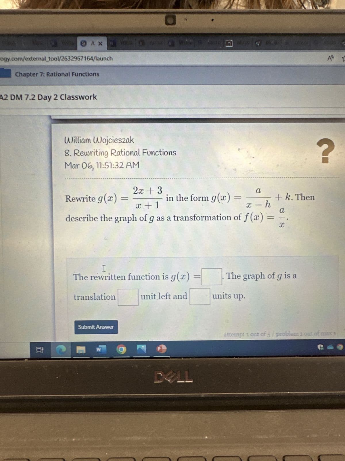 &
AXA WH 4**
logy.com/external_tool/2632967164/launch
Chapter 7: Rational Functions
A2 DM 7.2 Day 2 Classwork
1.8
William Wojcieszak
8. Rewriting Rational Functions
Mar 06, 11:51:32 AM
a
x+1
x-h
describe the graph of g as a transformation of f(x)
Rewrite g(x) =
translation
2x + 3
I
The rewritten function is g(x)
unit left and
Submit Answer
W
in the form g(x)
DELL
=
=
units up.
+ k. Then
a
81
The graph of g is a
A {
?
attempt 1 out of 5/problem 1 out of max a