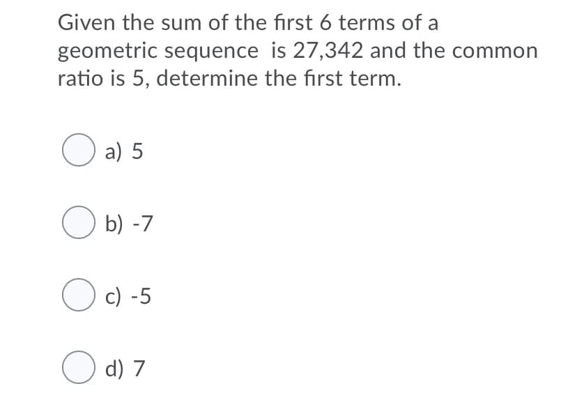 Given the sum of the first 6 terms of a
geometric sequence is 27,342 and the common
ratio is 5, determine the first term.
O a) 5
O b) -7
O c) -5
O d) 7
