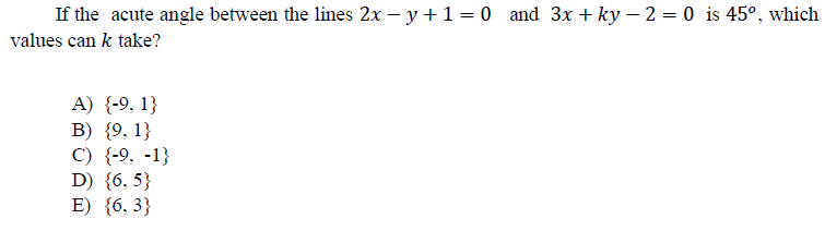 If the acute angle between the lines 2x – y +1 = 0 and 3x + ky – 2 = 0 is 45°, which
values can k take?
A) {-9, 1}
B) {9, 1}
C) {-9, -1}
D) {6, 5}
E) {6, 3}
