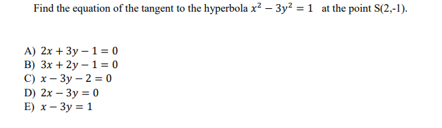 Find the equation of the tangent to the hyperbola x² – 3y? = 1 at the point S(2,-1).
A) 2x + 3y – 1 = 0
B) 3x + 2y – 1 = 0
С) х — Зу— 2 %3D 0
D) 2x – 3y = 0
E) х — Зу %3D 1
