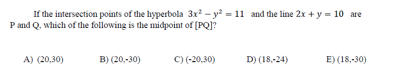 If the intersection points of the hyperbola 3x? – y? = 11 and the line 2x +y = 10 are
P and Q, which of the following is the midpoint of [PQ]?
A) (20,30)
B) (20,-30)
C) (-20,30)
D) (18,-24)
E) (18,-30)
