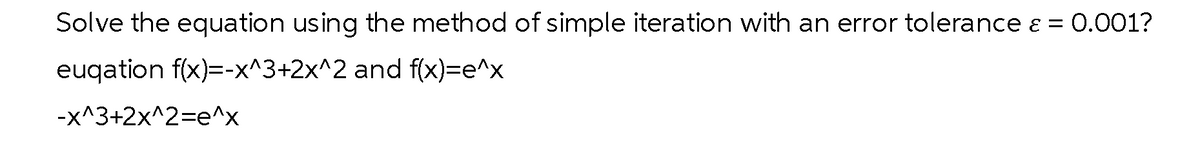 Solve the equation using the method of simple iteration with an error tolerance & = 0.001?
euqation f(x)=-x^3+2x^2 and f(x)=e^x
-x^3+2x^2=e^x