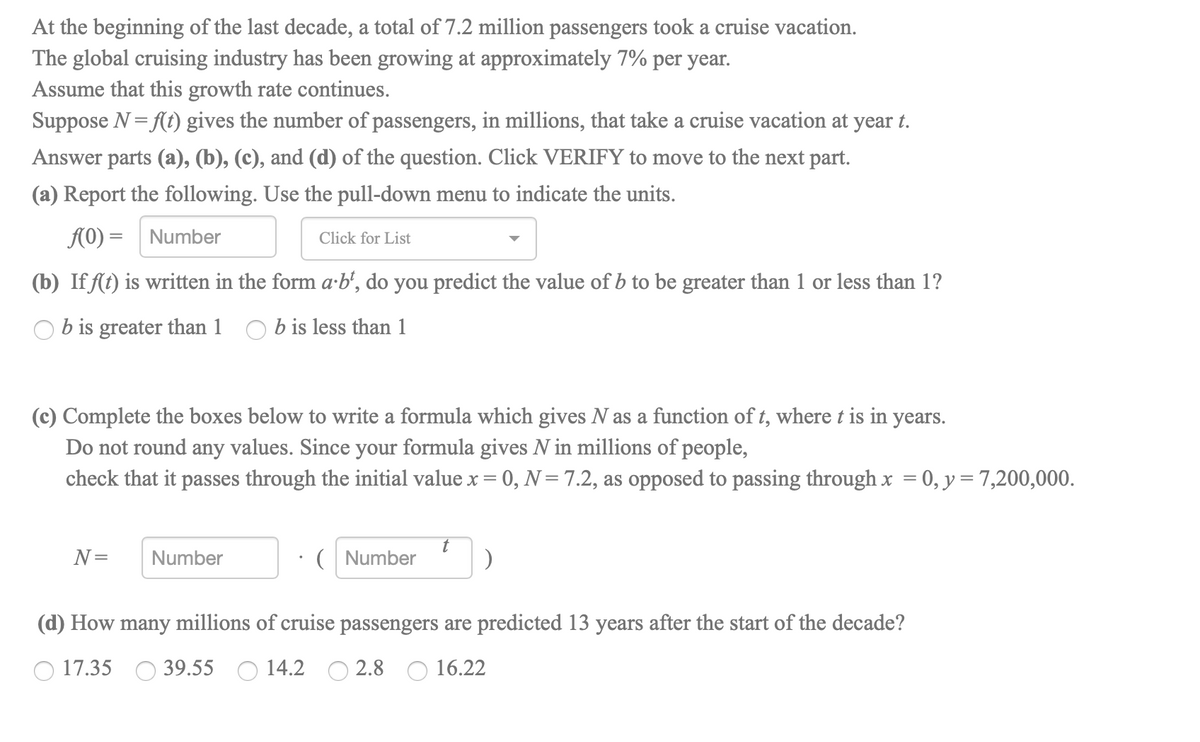 At the beginning of the last decade, a total of 7.2 million passengers took a cruise vacation.
The global cruising industry has been growing at approximately 7% per year.
Assume that this growth rate continues.
Suppose N = (t) gives the number of passengers, in millions, that take a cruise vacation at year t.
Answer parts (a), (b), (c), and (d) of the question. Click VERIFY to move to the next part.
(a) Report the following. Use the pull-down menu to indicate the units.
A0) = Number
Click for List
(b) If (t) is written in the form a-b’, do you predict the value of b to be greater than 1 or less than 1?
O b is greater than 1 O b is less than 1
(c) Complete the boxes below to write a formula which gives N as a function of t, where t is in years.
Do not round any values. Since your formula gives N in millions of people,
check that it passes through the initial value x = 0, N= 7.2, as opposed to passing through x = 0, y = 7,200,000.
N=
Number
( Number
(d) How many millions of cruise passengers are predicted 13 years after the start of the decade?
17.35 O 39.55 O 14.2
2.8 O 16.22
