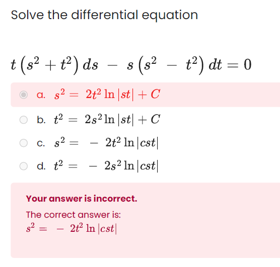 Solve the differential equation
t (s? + t) ds – s (s² – t²) dt = 0
a. s2
2t2 In |st|+ C
O b.
b. t2 = 2s² ln |st| + C
C. s2 =
2t² In |cst|
-
O d. t2
- 2s2 In |cst|
-
Your answer is incorrect.
The correct answer is:
- 2t In |cst|
-
