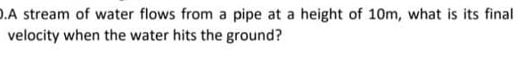 .A stream of water flows from a pipe at a height of 10m, what is its final
velocity when the water hits the ground?
