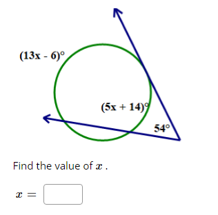 **Problem Description:**

In the given diagram, there is a circle with two intersecting lines extending outside of the circle.

- The angle subtended by one of the intersecting lines inside the circle is labeled as \( (13x - 6)^\circ \).
- The angle subtended by the other intersecting line inside the circle is labeled as \( (5x + 14)^\circ \).
- The external angle created between the extensions of the intersecting lines is given as \( 54^\circ \).

**Task:**

Find the value of \( x \).

**Equation Setup:**

To solve for \( x \), we can use the property of angles outside a circle where the external angle is equal to half the difference of the intercepted arcs. This leads to the equation:

\[ 54^\circ = \frac{1}{2} \left[ (13x - 6)^\circ - (5x + 14)^\circ \right] \]

**Simplification:**

First, simplify the expressions inside the parentheses:

\[ 54^\circ = \frac{1}{2} \left[ 13x - 6 - 5x - 14 \right] \]
\[ 54^\circ = \frac{1}{2} \left[ 8x - 20 \right] \]

Multiply both sides by 2 to remove the fraction:

\[ 108^\circ = 8x - 20 \]

Next, solve for \( x \):

\[ 108 + 20 = 8x \]
\[ 128 = 8x \]
\[ x = \frac{128}{8} \]
\[ x = 16 \]

**Answer:**

The value of \( x \) is:

\[ x = \boxed{16} \]