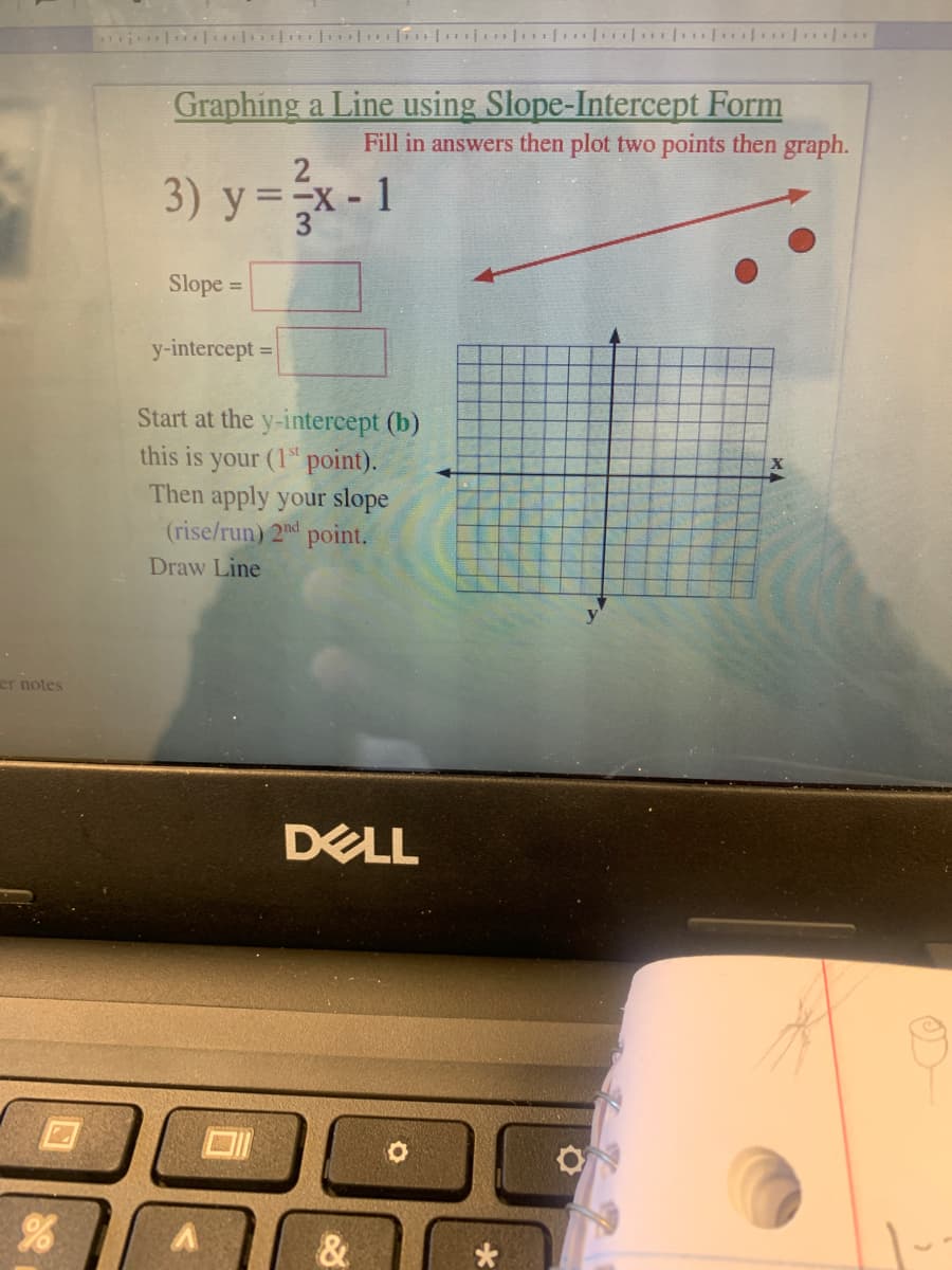 l ilo n| uio | . ..
Graphing a Line using Slope-Intercept Form
Fill in answers then plot two points then graph.
2
3) у%3Dх- 1
y =x-1
Slope =
%3D
у-intercept
%3D
Start at the y-intercept (b)
this is your (1" point).
Then apply your slope
(rise/run) 2nd point.
Draw Line
er notes
DELL
