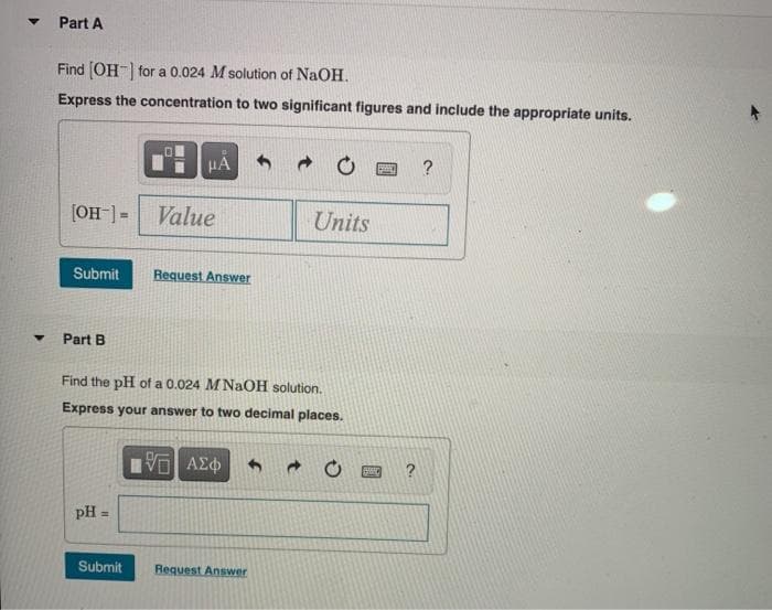 Part A
Find (OH-) for a 0.024 M solution of NaOH.
Express the concentration to two significant figures and include the appropriate units.
HA
-[-HO)
Value
Units
Submit
Request Answer
Part B
Find the pH of a 0.024 M NaOH solution.
Express your answer to two decimal places.
pH =
%3!
Submit
Request Answer
