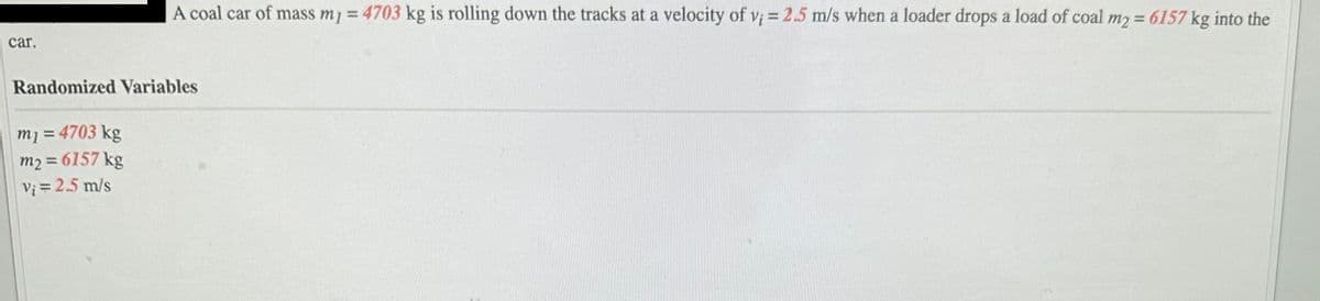 car.
A coal car of mass my = 4703 kg is rolling down the tracks at a velocity of v; = 2.5 m/s when a loader drops a load of coal m2 = 6157 kg into the
Randomized Variables
m₁ = 4703 kg
m2 = 6157 kg
V₁ = 2.5 m/s