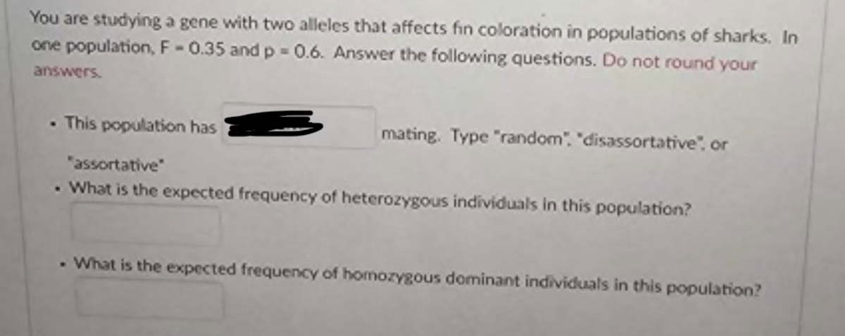 You are studying a gene with two alleles that affects fin coloration in populations of sharks. In
one population, F-0.35 and p = 0.6. Answer the following questions. Do not round your
answers.
.This population has
mating. Type "random", "disassortative", or
"assortative"
. What is the expected frequency of heterozygous individuals in this population?
. What is the expected frequency of homozygous dominant individuals in this population?