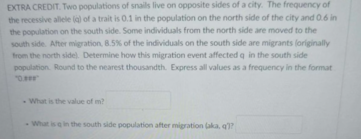 EXTRA CREDIT. Two populations of snails live on opposite sides of a city. The frequency of
the recessive allele (q) of a trait is 0.1 in the population on the north side of the city and 0.6 in
the population on the south side. Some individuals from the north side are moved to the
south side. After migration, 8.5% of the individuals on the south side are migrants (originally
from the north side). Determine how this migration event affected q in the south side
population. Round to the nearest thousandth. Express all values as a frequency in the format
"0.###"
. What is the value of m?
- What is q in the south side population after migration (aka, q')?