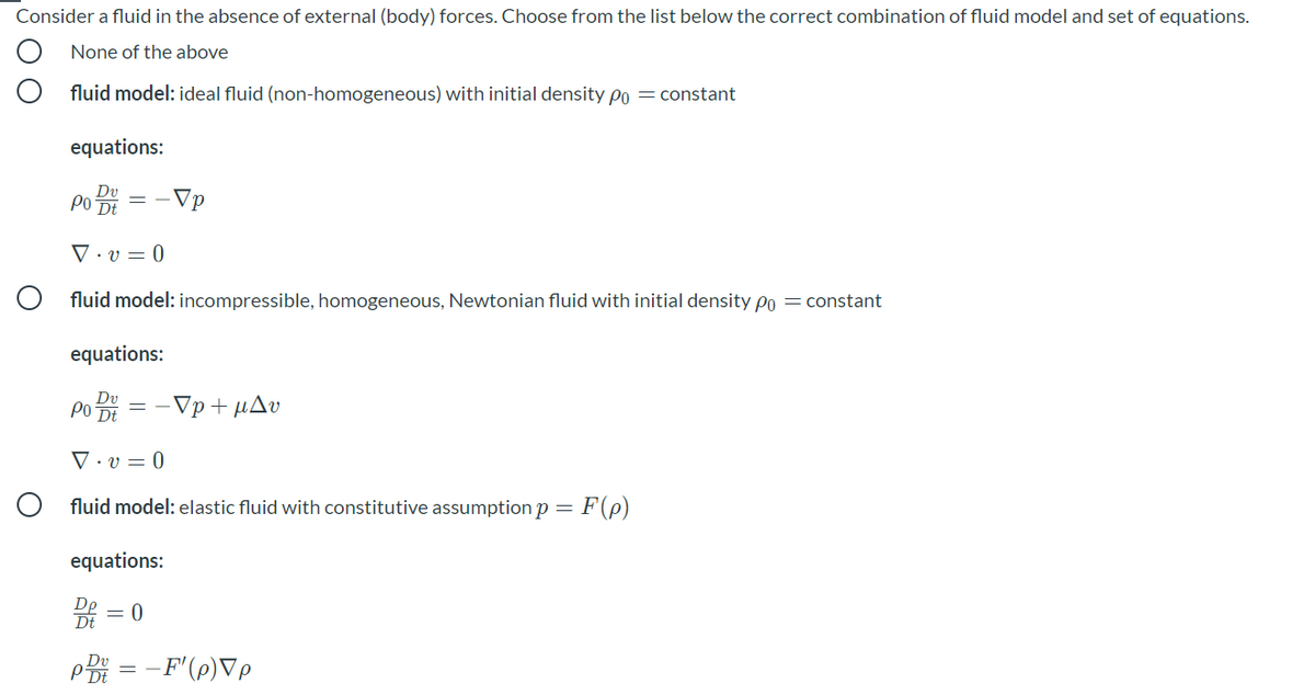 Consider a fluid in the absence of external (body) forces. Choose from the list below the correct combination of fluid model and set of equations.
None of the above
fluid model: ideal fluid (non-homogeneous) with initial density po = constant
equations:
Po
-Vp
V • v = 0
O fluid model: incompressible, homogeneous, Newtonian fluid with initial density po = constant
equations:
PO DE
- Vp + μΔυ
▼ · v = 0
O fluid model: elastic fluid with constitutive assumption p =
equations:
Dp
= 0
Dt
PBi = -F'(p)Vp
Dv
