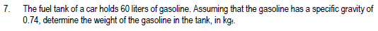 7.
The fuel tank of a car holds 60 liters of gasoline. Assuming that the gasoline has a specific gravity of
0.74, determine the weight of the gasoline in the tank, in kg:.
