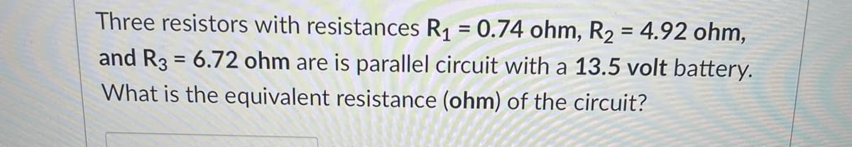 Three resistors with resistances R1 = 0.74 ohm, R2 = 4.92 ohm,
%3D
and R3 = 6.72 ohm are is parallel circuit with a 13.5 volt battery.
What is the equivalent resistance (ohm) of the circuit?
