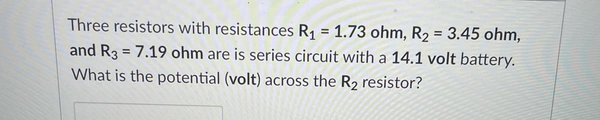 Three resistors with resistances R1 = 1.73 ohm, R2 = 3.45 ohm,
and R3 = 7.19 ohm are is series circuit with a 14.1 volt battery.
What is the potential (volt) across the R2 resistor?
