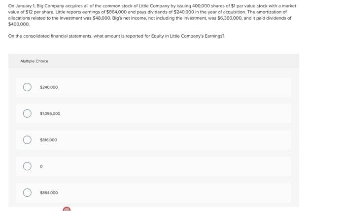 On January 1, Big Company acquires all of the common stock of Little Company by issuing 400,000 shares of $1 par value stock with a market
value of $12 per share. Little reports earnings of $864,000 and pays dividends of $240,000 in the year of acquisition. The amortization of
allocations related to the investment was $48,000. Big's net income, not including the investment, was $6,360,000, and it paid dividends of
$400,000.
On the consolidated financial statements, what amount is reported for Equity in Little Company's Earnings?
Multiple Choice
$240,000
$1.056,00
$816,000
$864,000