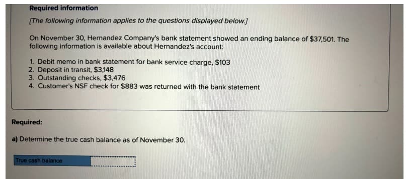 Required information
[The following information applies to the questions displayed below.]
On November 30, Hernandez Company's bank statement showed an ending balance of $37,501. The
following information is available about Hernandez's account:
1. Debit memo in bank statement for bank service charge, $103
2. Deposit in transit, $3,148
3. Outstanding checks, $3,476
4. Customer's NSF check for $883 was returned with the bank statement
Required:
a) Determine the true cash balance as of November 30.
True cash balance