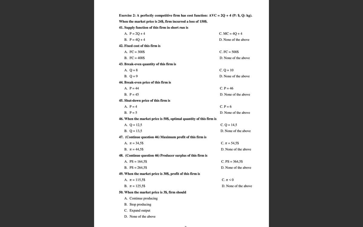 Exercise 2: A perfectly competitive firm has cost function: AVC = 2Q + 4 (P: $, Q: kg).
When the market price is 24$, firm incurred a loss of 150$.
41. Supply function of this firm in short run is
A. P= 2Q + 4
C. MC = 4Q + 4
B. P= 4Q + 4
D. None of the above
42. Fixed cost of this firm is
A. FC = 300$
C. FC = 500$
B. FC = 400$
D. None of the above
43. Break-even quantity of this firm is
C. Q = 10
A. Q = 8
В. О-9
D. None of the above
44. Break-even price of this firm is
A. P= 44
С.Р- 46
В. Р- 45
D. None of the above
45. Shut-down price of this firm is
A. P= 4
C. P = 6
В. Р%3D5
D. None of the above
46. When the market price is 50$, optimal quantity of this firm is
A. Q = 12,5
C. Q = 14,5
B. Q = 13,5
D. None of the above
47. (Continue question 46) Maximum profit of this firm is
A. π=34,5$
С. л - 54.5S
В. л3 44.5$
D. None of the above
48. (Continue question 46) Producer surplus of this firm is
A. PS = 164,5$
C. PS = 364.5$
B. PS = 264,5$
D. None of the above
49. When the market price is 30$, profit of this firm is
A. T= 115,5$
C. π<0
В. л3 125.5$
D. None of the above
50. When the market price is 3$, firm should
A. Continue producing
B. Stop producing
C. Expand output
D. None of the above
