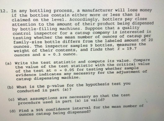 12. In any bottling process, a manufacturer will lose money
if the bottles contain either more or less than is
claimed on the level. Accordingly, bottlers pay close
attention to the amount of their prcduct being dispensed
by bottle-filling machines. Suppose that a quality
control inspector for a catsup company is interested in
testing whether the mean number of ounces of catsup per
family-size bottle differs from the labeled amount of 20
ounces. The. inspector samples 9 bottles, measures the
weight of their contents, and finds that x = 19.7
ounces and s 0.3 ounce.
(a) Write the test statistic and compute its value. Compare
the value of the test statistic with the critical value
of the test at a = 0.05 for testing whether sample
evidence indicates any necessity for the adjustment of
catsup dispensing machine.
(b) What is the p-value for the hypothesis test you
conducted in part (a)?
(c) What assumptions are necessary so that the test
procedure used in part (a) is valid?
(d) Find a 90t confidence interval for the mean number of
ounces catsup being dispensed?
