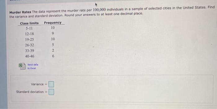 Murder Rates The data represent the murder rate per 100,000 individuals in a sample of selected cities in the United States. Find
the variance and standard deviation. Round your answers to at least one decimal place.
Frequency
Class limits
5-11
10
12-18
9.
19-25
10
26-32
33-39
40-46
6.
Send data
to Excel
Variance=
Standard deviation =
