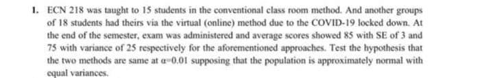 1. ECN 218 was taught to 15 students in the conventional class room method. And another groups
of 18 students had theirs via the virtual (online) method due to the COVID-19 locked down. At
the end of the semester, exam was administered and average scores showed 85 with SE of 3 and
75 with variance of 25 respectively for the aforementioned approaches. Test the hypothesis that
the two methods are same at a-0.01 supposing that the population is approximately normal with
equal variances.
