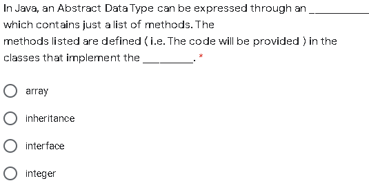 In Java, an Abstract Data Type can be expressed through an
which contains just a list of methods. The
methods listed are defined ( i.e. The code will be provided ) in the
classes that implement the
O array
O inheritance
O interface
O integer
