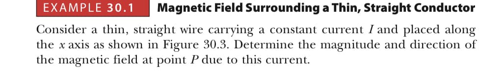 EXAMPLE 30.1 Magnetic Field Surrounding a Thin, Straight Conductor
Consider a thin, straight wire carrying a constant current I and placed along
the x axis as shown in Figure 30.3. Determine the magnitude and direction of
the magnetic field at point P due to this current.