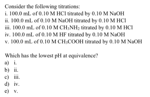 Consider the following titrations:
i. 100.0 mL of 0.10 M HCl titrated by 0.10 M NaOH
ii. 100.0 mL of 0.10 M NaOH titrated by 0.10 M HC1
iii. 100.0 mL of 0.10 M CH3NH₂ titrated by 0.10 M HC1
iv. 100.0 mL of 0.10 M HF titrated by 0.10 M NaOH
v. 100.0 mL of 0.10 M CH3COOH titrated by 0.10 M NaOH
Which has the lowest pH at equivalence?
a) i.
b) ii.
c) iii.
d) iv.
e) v.