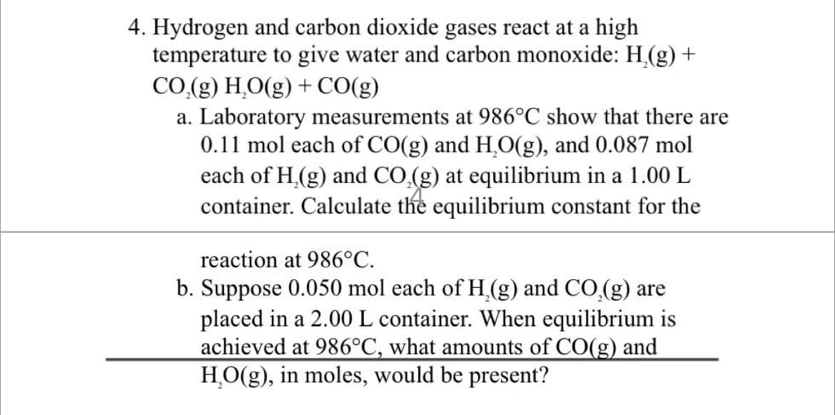 4. Hydrogen and carbon dioxide gases react at a high
temperature to give water and carbon monoxide: H,(g) +
CO.(g) H,O(g) + CO(g)
a. Laboratory measurements at 986°C show that there are
0.11 mol each of CO(g) and H.O(g), and 0.087 mol
each of H,(g) and CO,(g) at equilibrium in a 1.00 L
container. Calculate the equilibrium constant for the
reaction at 986°C.
b. Suppose 0.050 mol each of H,(g) and CO,(g) are
placed in a 2.00 L container. When equilibrium is
achieved at 986°C, what amounts of CO(g) and
H,O(g), in moles, would be present?
