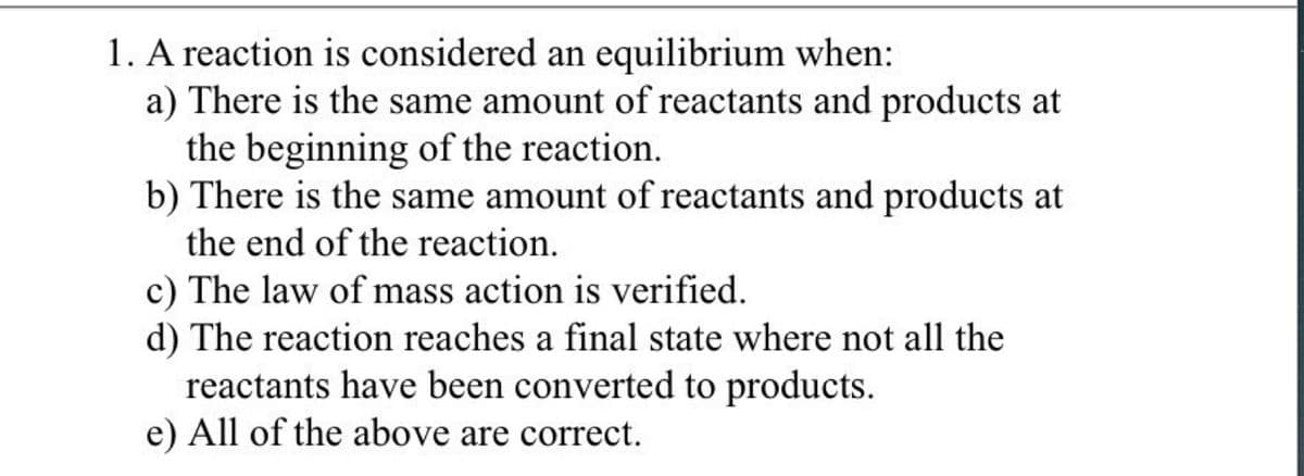 1. A reaction is considered an equilibrium when:
a) There is the same amount of reactants and products at
the beginning of the reaction.
b) There is the same amount of reactants and products at
the end of the reaction.
c) The law of mass action is verified.
d) The reaction reaches a final state where not all the
reactants have been converted to products.
e) All of the above are correct.
