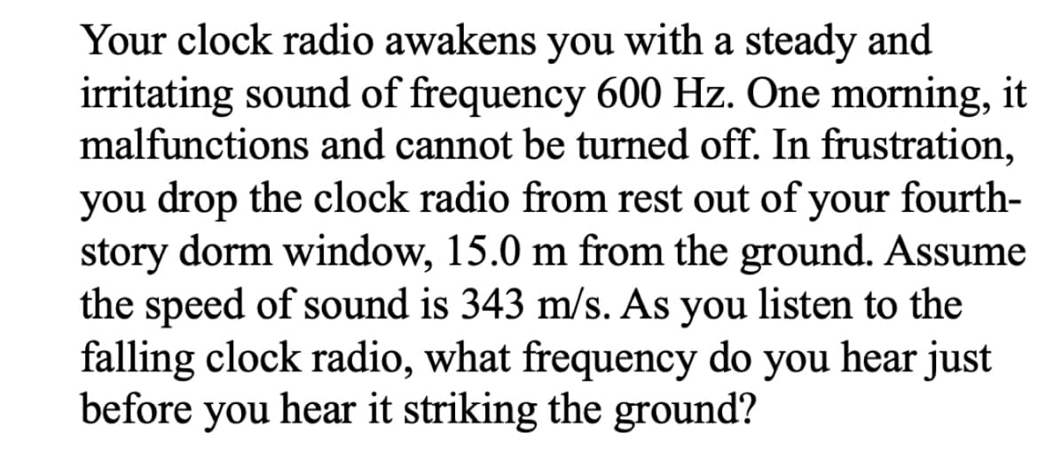 Your clock radio awakens you with a steady and
irritating sound of frequency 600 Hz. One morning, it
malfunctions and cannot be turned off. In frustration,
you drop the clock radio from rest out of your fourth-
story dorm window, 15.0 m from the ground. Assume
the speed of sound is 343 m/s. As you listen to the
falling clock radio, what frequency do you hear just
before you hear it striking the ground?