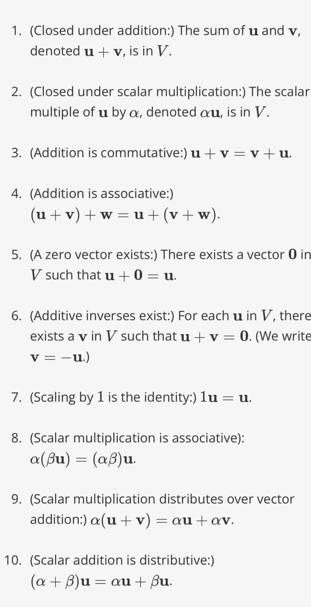 1. (Closed under addition:) The sum of u and v,
denoted u + v, is in V.
2. (Closed under scalar multiplication:) The scalar
multiple of u by a, denoted au, is in V.
3. (Addition is commutative:) u + v = v + u.
4. (Addition is associative:)
(u + v) +w=u+(v+w).
5. (A zero vector exists:) There exists a vector 0 in
V such that u + 0 = u.
6. (Additive inverses exist:) For each u in V, there
exists a v in V such that u + v = 0. (We write
v=-u.)
7. (Scaling by 1 is the identity:) lu = U.
8. (Scalar multiplication is associative):
a(Bu) = (aß)u.
9. (Scalar multiplication distributes over vector
addition:) a (u + v) = au + av.
10. (Scalar addition is distributive:)
(a + B)u = au + ßu.