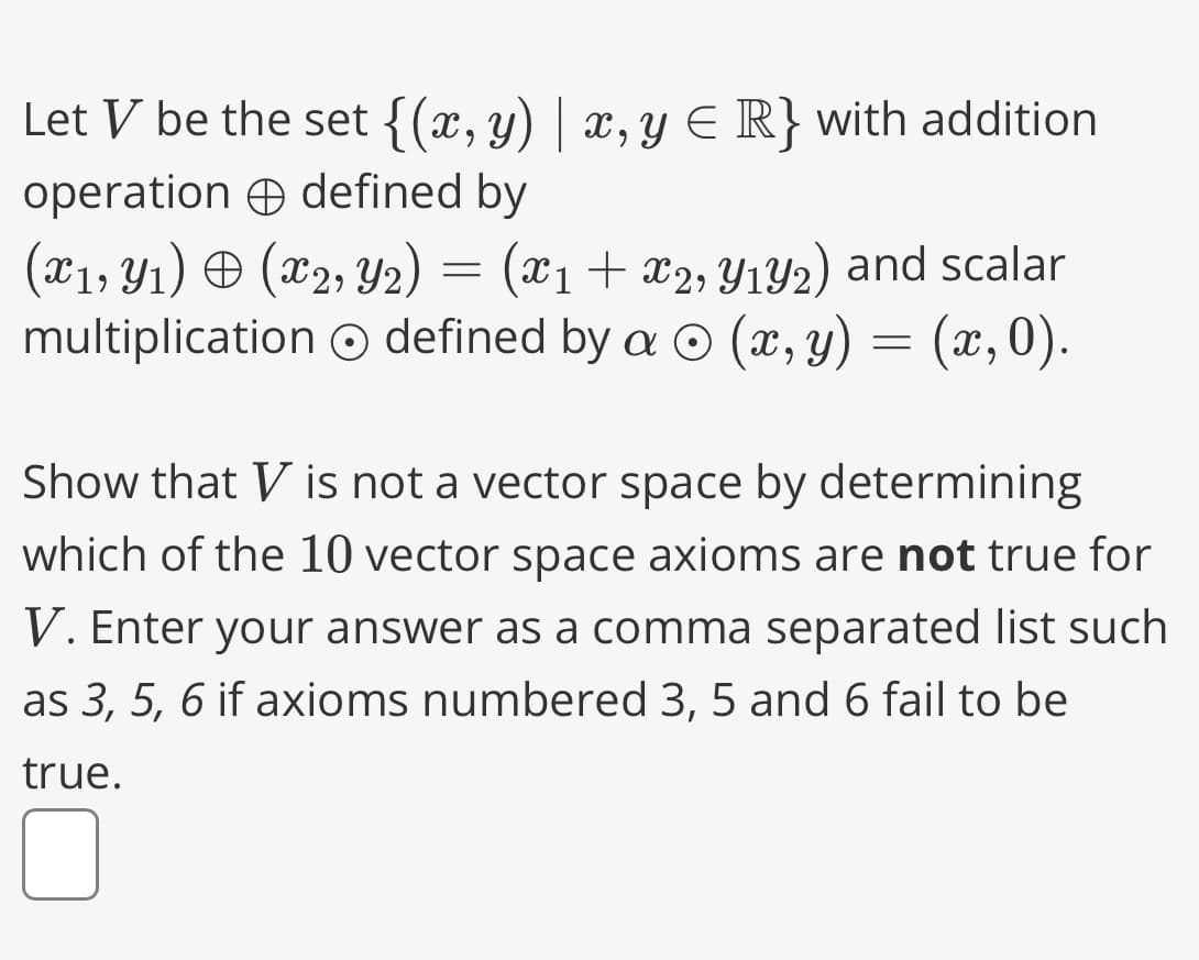 Let V be the set {(x, y) | x, y ≤ R} with addition
operation defined by
(x1, Y₁) = (x2, Y2) = (x1 + x2, Y₁Y2) and scalar
multiplication defined by a (x, y) = (x, 0).
Show that V is not a vector space by determining
which of the 10 vector space axioms are not true for
V. Enter your answer as a comma separated list such
as 3, 5, 6 if axioms numbered 3, 5 and 6 fail to be
true.
0