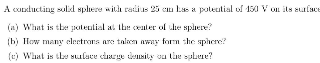 A conducting solid sphere with radius 25 cm has a potential of 450 V on its surface
(a) What is the potential at the center of the sphere?
(b) How many electrons are taken away form the sphere?
(c) What is the surface charge density on the sphere?