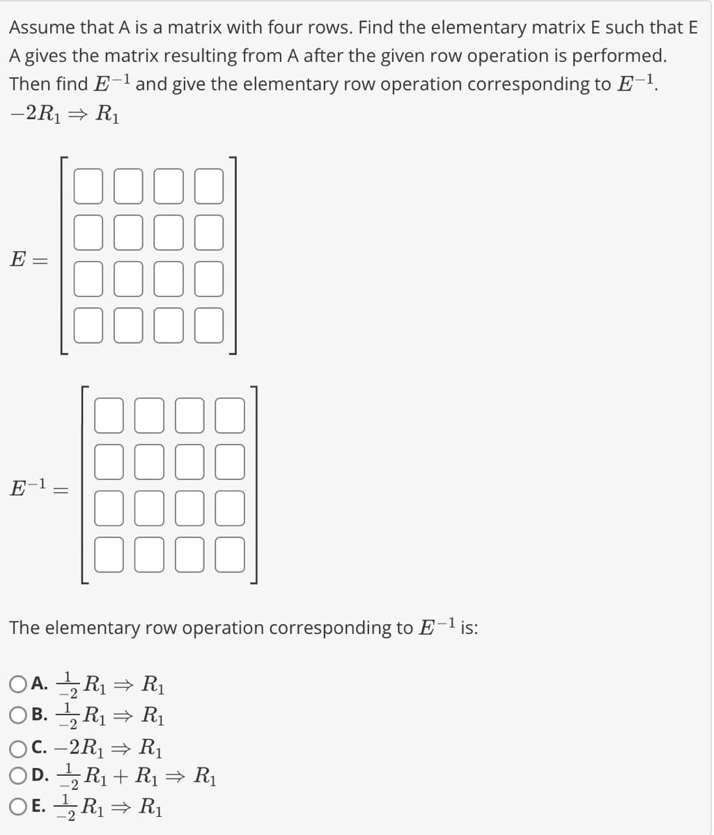 Assume that A is a matrix with four rows. Find the elementary matrix E such that E
A gives the matrix resulting from A after the given row operation is performed.
Then find E-¹ and give the elementary row operation corresponding to E-¹.
-2R₁⇒ R₁
E =
The elementary row operation corresponding to E-¹ is:
OA.R₁⇒ R₁
-2
B. 2 R₁ ⇒ R₁
C. -2R₁ ⇒ R₁
D. ½¹⁄2 R₁ + R₁ ⇒ R₁
OE.R₁ ⇒ R₁