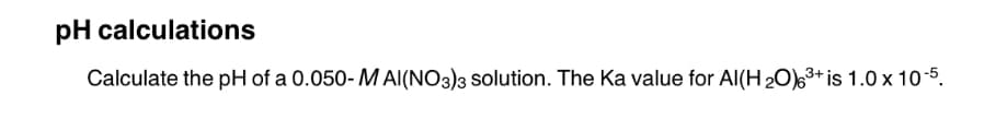 pH calculations
Calculate the pH of a 0.050-MAI(NO3)3 solution. The Ka value for Al(H ₂0)6³+ is 1.0 x 10-5.