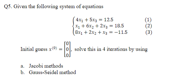 Q5. Given the following system of equations
4х, + 5х3 3D 12.5
х1 + 6х, + 2х; 3D 18.5
(8x1 + 2x2 + x3 = -11.5
(1)
(2)
[0]
Initial guess x(0) = |0|, solve this in 4 iterations by using
a. Jacobi methods
b. Gauss-Seidel method
