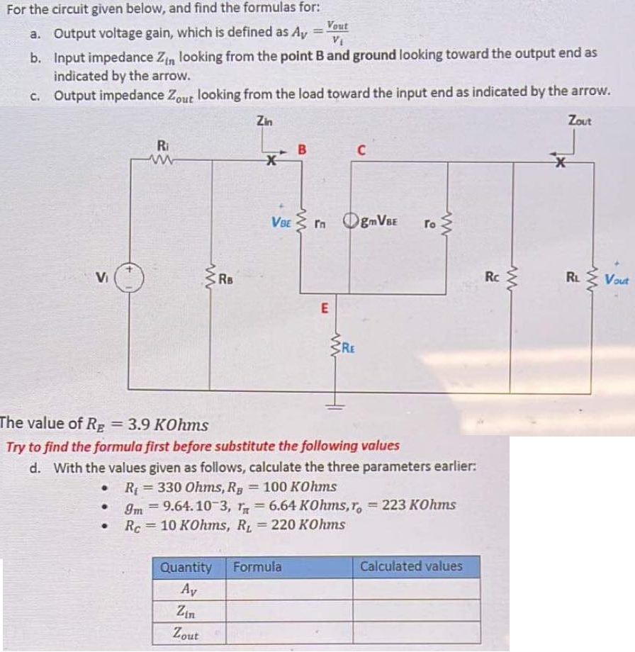 For the circuit given below, and find the formulas for:
Vout
a. Output voltage gain, which is defined as Ay =
VI
b. Input impedance Zin looking from the point B and ground looking toward the output end as
indicated by the arrow.
C. Output impedance Zout looking from the load toward the input end as indicated by the arrow.
Zin
Zout
Ri
B
VBE
OgmVBE
In
ro
Vi
Rs
Rc
RL
Vout
RE
The value of R; = 3.9 KOhms
%3D
Try to find the formula first before substitute the following values
d. With the values given as follows, calculate the three parameters earlier:
• R = 330 Ohms, R, = 100 KOhms
Im = 9.64. 10 3, = 6.64 KOhms, r, = 223 KOhms
%3D
Rc= 10 KOhms, R 220 KOhms
%3D
|3D
Quantity Formula
Calculated values
Ay
Zin
Zout
